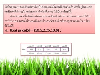 ถ้าในตอนประกาศตัวแปรอาร์เรย์ไม่กาหนดค่าเริ่มต้นให้กับมันแล้ว ค่าที่อยู่ในตัวแปร
จะเป็นค่าที่ค้างอยู่ในหน่วยความจาช่วงที่เราจองไว้เป็นอาร์เรย์นั้น
ถ้ากาหนดค่าเริ่มต้นตั้งแต่ตอนประกาศตัวแปรแต่กาหนดไม่ครบ ในกรณีที่เป็น
อาร์เรย์แบบตัวเลขทั้งจานวนเต็มและจานวนจริง ค่าที่เหลือจะถูกกาหนดเป็น 0 โดย
อัตโนมัติ
เช่น float price[5] = {50.5,2.25,10.0} ;
 