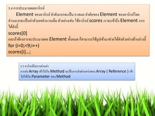 5.4 กำรประมวลผลอำร์เรย์
Element ของอำร์เรย์ลำดับแรกจะเป็น 0 เสมอ ลำดับของ Element ของอำร์เรย์โดย
ส่วนมำกจะเป็นค่ำตัวเลขจำนวนเต็ม ตัวอย่ำงเช่น ใช้อำร์เรย์scores เรำจะเข้ำถึง Element แรก
ได้ดังนี้
scores[0]
และถ้ำต้องกำรจะประมวลผล Element ทั้งหมด ก็สำมำรถใช้ลูปเข้ำมำช่วยได้ดังตัวอย่ำงด้ำนล่ำงนี้
for (i=0;<9;i++)
scores[i]…;
5.5 อำร์เรย์กับกำรผ่ำนค่ำ
กำรส่ง Array เข้ำไปใน Method จะเป็นกำรส่งตำแหน่งของArray ( Reference ) เข้ำ
ไปให้กับ Parameter ของ Method
 