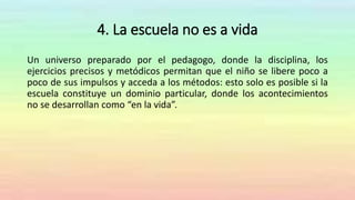 4. La escuela no es a vida
Un universo preparado por el pedagogo, donde la disciplina, los
ejercicios precisos y metódicos permitan que el niño se libere poco a
poco de sus impulsos y acceda a los métodos: esto solo es posible si la
escuela constituye un dominio particular, donde los acontecimientos
no se desarrollan como “en la vida”.
 