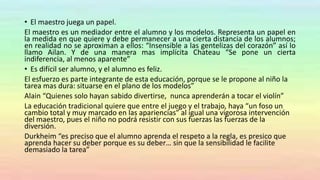• El maestro juega un papel.
El maestro es un mediador entre el alumno y los modelos. Representa un papel en
la medida en que quiere y debe permanecer a una cierta distancia de los alumnos;
en realidad no se aproximan a ellos: “Insensible a las gentelizas del corazón” así lo
llamo Ailan. Y de una manera mas implícita Chateau “Se pone un cierta
indiferencia, al menos aparente”
• Es difícil ser alumno, y el alumno es feliz.
El esfuerzo es parte integrante de esta educación, porque se le propone al niño la
tarea mas dura: situarse en el plano de los modelos”
Alain “Quienes solo hayan sabido divertirse, nunca aprenderán a tocar el violín”
La educación tradicional quiere que entre el juego y el trabajo, haya “un foso un
cambio total y muy marcado en las apariencias” al igual una vigorosa intervención
del maestro, pues el niño no podrá resistir con sus fuerzas las fuerzas de la
diversión.
Durkheim “es preciso que el alumno aprenda el respeto a la regla, es presico que
aprenda hacer su deber porque es su deber… sin que la sensibilidad le facilite
demasiado la tarea”
 