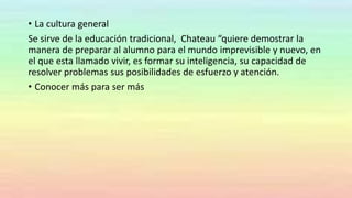 • La cultura general
Se sirve de la educación tradicional, Chateau “quiere demostrar la
manera de preparar al alumno para el mundo imprevisible y nuevo, en
el que esta llamado vivir, es formar su inteligencia, su capacidad de
resolver problemas sus posibilidades de esfuerzo y atención.
• Conocer más para ser más
 