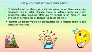 ¿se puede enseñar sin enseñar nada?
• El educador no se atreve ya a afirmar nada; ya no tiene nada que
proponer; ningún valor, ninguna escala de valores puede pretender
imponerla sobre ninguna otra: querer formar a un niño en una
civilización democrática es todavía “imponer cadenas”.
• Preparar un dialogo valido sin preocuparse de la materia sobre la que
versará este diálogo.
 