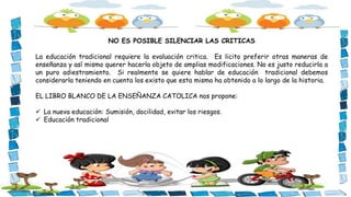 NO ES POSIBLE SILENCIAR LAS CRITICAS
La educación tradicional requiere la evaluación critica. Es licito preferir otras maneras de
enseñanza y así mismo querer hacerla objeto de amplias modificaciones. No es justo reducirla a
un puro adiestramiento. Si realmente se quiere hablar de educación tradicional debemos
considerarla teniendo en cuenta los existo que esta misma ha obtenido a lo largo de la historia.
EL LIBRO BLANCO DE LA ENSEÑANZA CATOLICA nos propone:
 La nueva educación: Sumisión, docilidad, evitar los riesgos.
 Educación tradicional
 