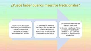 ¿Puede haber buenos maestros tradicionales?
Los maestros deseos de
innovar no piensan en tomar
partida la enseñanza
tradicional, ni siquiera
piensan que sea posible.
La escuela y los maestros
representa hoy, un rival que
hay aniquilar y suplantar.
Desconocer el conjunto de
nuestra enseñanza actual.
Discernir lo que es un buen
maestro tradicional
2 tipos de enseñanza: *Parte
de la consideración de los
modelos. * que cada uno
conserve su denominación
profesional.
 