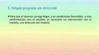 3. Ningún progreso sin dirección
Para que el alumno consiga llegar, y en condiciones favorables, a esta
confrontación con el modelo, es necesario un intervención con el
modelo, una dirección del modelo.
 