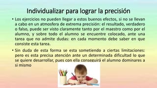 Individualizar para lograr la precisión
• Los ejercicios no pueden llegar a estos buenos efectos, si no se llevan
a cabo en un atmosfera de extrema precisión: el resultado, verdadero
o falso, puede ser visto claramente tanto por el maestro como por el
alumno, y sobre todo el alumno se encuentre colocado, ante una
tarea que no admite dudas: en cada momento debe saber en que
consiste esta tarea.
• Sin duda de esta forma se esta sometiendo a ciertas limitaciones:
pero es esta precisa atención ante un determinada dificultad lo que
se quiere desarrollar, pues con ella conseguirá el alumno dominares a
si mismo
 