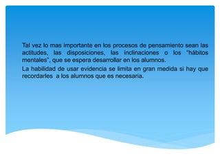 Tal vez lo mas importante en los procesos de pensamiento sean las
actitudes, las disposiciones, las inclinaciones o los “hábitos
mentales”, que se espera desarrollar en los alumnos.
La habilidad de usar evidencia se limita en gran medida si hay que
recordarles a los alumnos que es necesaria.
 
