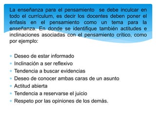 La enseñanza para el pensamiento se debe inculcar en
todo el currículum, es decir los docentes deben poner el
énfasis en el pensamiento como un tema para la
enseñanza. En donde se identifique también actitudes e
inclinaciones asociadas con el pensamiento crítico, como
por ejemplo:
 Deseo de estar informado
 Inclinación a ser reflexivo
 Tendencia a buscar evidencias
 Deseo de conocer ambas caras de un asunto
 Actitud abierta
 Tendencia a reservarse el juicio
 Respeto por las opiniones de los demás.
 
