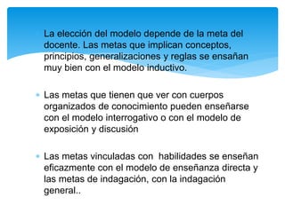  La elección del modelo depende de la meta del
docente. Las metas que implican conceptos,
principios, generalizaciones y reglas se ensañan
muy bien con el modelo inductivo.
 Las metas que tienen que ver con cuerpos
organizados de conocimiento pueden enseñarse
con el modelo interrogativo o con el modelo de
exposición y discusión
 Las metas vinculadas con habilidades se enseñan
eficazmente con el modelo de enseñanza directa y
las metas de indagación, con la indagación
general..
 