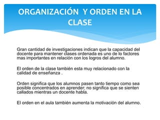 Gran cantidad de investigaciones indican que la capacidad del
docente para mantener clases ordenada es uno de lo factores
mas importantes en relación con los logros del alumno.
El orden de la clase también esta muy relacionado con la
calidad de enseñanza .
Orden significa que los alumnos pasen tanto tiempo como sea
posible concentrados en aprender; no significa que se sienten
callados mientras un docente habla.
El orden en el aula también aumenta la motivación del alumno.
ORGANIZACIÓN Y ORDEN EN LA
CLASE
 