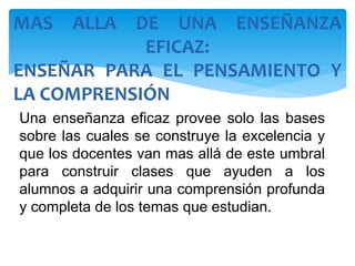 Una enseñanza eficaz provee solo las bases
sobre las cuales se construye la excelencia y
que los docentes van mas allá de este umbral
para construir clases que ayuden a los
alumnos a adquirir una comprensión profunda
y completa de los temas que estudian.
MAS ALLA DE UNA ENSEÑANZA
EFICAZ:
ENSEÑAR PARA EL PENSAMIENTO Y
LA COMPRENSIÓN
 