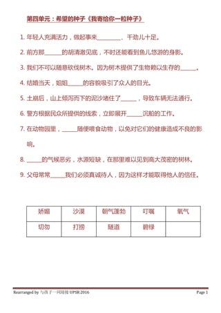 Rearranged by 与孩子一同迎接 UPSR 2016 Page 1
第四单元：希望的种子《我寄给你一粒种子》
1. 年轻人充满活力，做起事来_________、千劲儿十足。
2. 前方那_______的胡清澈见底，不时还能看到鱼儿悠游的身影。
3. 我们不可以随意砍伐树木。因为树木提供了生物赖以生存的______。
4. 结婚当天，姐姐______的容貌吸引了众人的目光。
5. 土崩后，山上倾泻而下的泥沙堵住了______，导致车辆无法通行。
6. 警方根据民众所提供的线索，立即展开______沉船的工作。
7. 在动物园里，______随便喂食动物，以免对它们的健康造成不良的影
响。
8. ______的气候恶劣，水源短缺，在那里难以见到高大茂密的树林。
9. 父母常常______我们必须真诚待人，因为这样才能取得他人的信任。
娇媚 沙漠 朝气蓬勃 叮嘱 氧气
切勿 打捞 隧道 碧绿
 