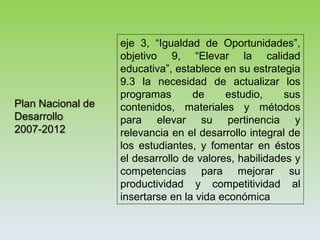 Plan Nacional de
Desarrollo
2007-2012
eje 3, “Igualdad de Oportunidades”,
objetivo 9, “Elevar la calidad
educativa”, establece en su estrategia
9.3 la necesidad de actualizar los
programas de estudio, sus
contenidos, materiales y métodos
para elevar su pertinencia y
relevancia en el desarrollo integral de
los estudiantes, y fomentar en éstos
el desarrollo de valores, habilidades y
competencias para mejorar su
productividad y competitividad al
insertarse en la vida económica
 