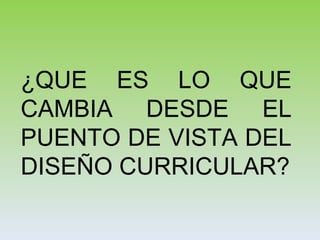 ¿QUE ES LO QUE
CAMBIA DESDE EL
PUENTO DE VISTA DEL
DISEÑO CURRICULAR?
 