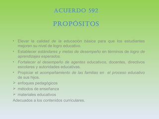 ACUERDO 592
PROPÓSITOS
• Elevar la calidad de la educación básica para que los estudiantes
mejoren su nivel de logro educativo.
• Establecer estándares y metas de desempeño en términos de logro de
aprendizajes esperados.
• Fortalecer el desempeño de agentes educativos, docentes, directivos
escolares y autoridades educativas.
• Propiciar el acompañamiento de las familias en el proceso educativo
de sus hijos.
 enfoques pedagógicos
 métodos de enseñanza
 materiales educativos
Adecuados a los contenidos curriculares.
 