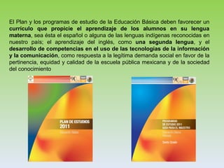 El Plan y los programas de estudio de la Educación Básica deben favorecer un
currículo que propicie el aprendizaje de los alumnos en su lengua
materna, sea ésta el español o alguna de las lenguas indígenas reconocidas en
nuestro país; el aprendizaje del inglés, como una segunda lengua, y el
desarrollo de competencias en el uso de las tecnologías de la información
y la comunicación, como respuesta a la legítima demanda social en favor de la
pertinencia, equidad y calidad de la escuela pública mexicana y de la sociedad
del conocimiento
 