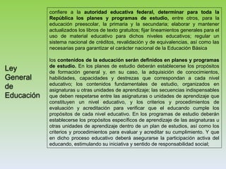 Ley
General
de
Educación
confiere a la autoridad educativa federal, determinar para toda la
República los planes y programas de estudio, entre otros, para la
educación preescolar, la primaria y la secundaria; elaborar y mantener
actualizados los libros de texto gratuitos; fijar lineamientos generales para el
uso de material educativo para dichos niveles educativos; regular un
sistema nacional de créditos, revalidación y de equivalencias, así como las
necesarias para garantizar el carácter nacional de la Educación Básica
los contenidos de la educación serán definidos en planes y programas
de estudio. En los planes de estudio deberán establecerse los propósitos
de formación general y, en su caso, la adquisición de conocimientos,
habilidades, capacidades y destrezas que correspondan a cada nivel
educativo; los contenidos fundamentales de estudio, organizados en
asignaturas u otras unidades de aprendizaje; las secuencias indispensables
que deben respetarse entre las asignaturas o unidades de aprendizaje que
constituyen un nivel educativo, y los criterios y procedimientos de
evaluación y acreditación para verificar que el educando cumple los
propósitos de cada nivel educativo. En los programas de estudio deberán
establecerse los propósitos específicos de aprendizaje de las asignaturas u
otras unidades de aprendizaje dentro de un plan de estudios, así como los
criterios y procedimientos para evaluar y acreditar su cumplimiento. Y que
en dicho proceso educativo deberá asegurarse la participación activa del
educando, estimulando su iniciativa y sentido de responsabilidad social;
 
