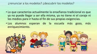 ¿renunciar a los modelos? ¿descubrir los modelos?
• Lo que caracteriza actualmente la enseñanza tradicional es que
ya no puede llegar a ser ella misma, ya no tiene ni el coraje ni
los medios para ir hasta el fin de sus propias exigencias.
• Los alumnos esperan de la escuela más gozo, más
enriquecimiento.
 