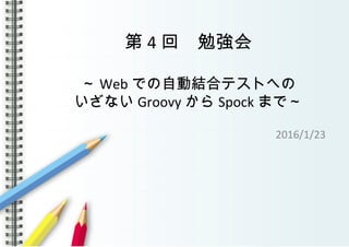 第 4 回　勉強会
～ Web での自動結合テストへの
いざない Groovy から Spock まで～
2016/1/23
 