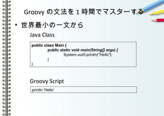 Groovy の文法を 1 時間でマスターする
• 世界最小の一文から
Java Class
Groovy Script
　
　
println 'Hello'
public class Main {
public static void main(String[] args) {
System.out0.println("Hello");
}
}
 