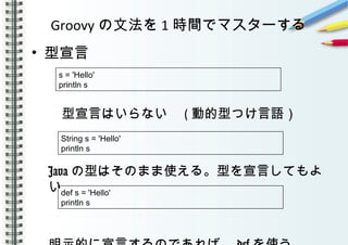 Groovy の文法を 1 時間でマスターする
• 型宣言
　型宣言はいらない　 ( 動的型つけ言語）
　
Java の型はそのまま使える。型を宣言してもよ
い
s = 'Hello'
println s
String s = 'Hello'
println s
def s = 'Hello'
println s
 