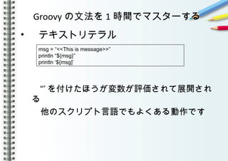 Groovy の文法を 1 時間でマスターする
• 　テキストリテラル
”“ を付けたほうが変数が評価されて展開され
る
　他のスクリプト言語でもよくある動作です
　
msg = “<<This is message>>”
println “${msg}”
println ‘${msg]’
 
