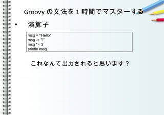 Groovy の文法を 1 時間でマスターする
• 　演算子
これなんて出力されると思います？
　
msg = "Hello"
msg -= "l"
msg *= 3
println msg
 