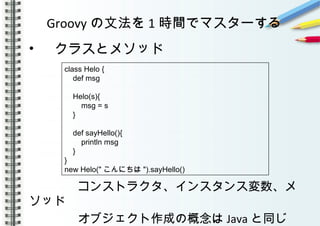 Groovy の文法を 1 時間でマスターする
• 　クラスとメソッド
　　　　コンストラクタ、インスタンス変数、メ
ソッド
　　　　オブジェクト作成の概念は Java と同じ
class Helo {
def msg
Helo(s){
msg = s
}
def sayHello(){
println msg
}
}
new Helo(" こんにちは ").sayHello()
 