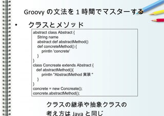 Groovy の文法を 1 時間でマスターする
• 　クラスとメソッド
　
　　　　　クラスの継承や抽象クラスの
　　　　　考え方は Java と同じ
abstract class Abstract {
String name
abstract def abstractMethod()
def concreteMethod() {
println 'concrete'
}
}
class Concreate extends Abstract {
def abstractMethod(){
println "AbstractMethod 実装 "
}
}
concrete = new Concreate();
concrete.abstractMethod();
 