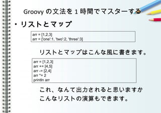 Groovy の文法を 1 時間でマスターする
• リストとマップ
　　　　リストとマップはこんな風に書きます。
　　　　
　　　　これ、なんて出力されると思いますか
　　　　こんなリストの演算もできます。
arr = [1,2,3]
arr = ['one':1, 'two':2, 'three':3]
arr = [1,2,3]
arr += [4,5]
arr -= [2,4]
arr *= 2
println arr
 