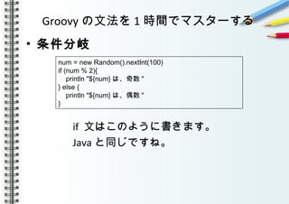 Groovy の文法を 1 時間でマスターする
• 条件分岐
　　　　
　　　　 if 文はこのように書きます。
　　　　 Java と同じですね。
num = new Random().nextInt(100)
if (num % 2){
println "${num} は、奇数 "
} else {
println "${num} は、偶数 "
}
 