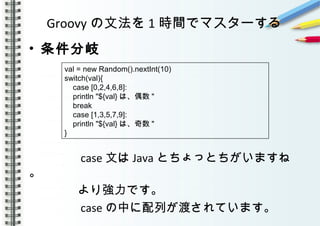 Groovy の文法を 1 時間でマスターする
• 条件分岐
　　　　
　　　　
　　　　 case 文は Java とちょっとちがいますね
。
　　　　より強力です。
　　　　 case の中に配列が渡されています。
val = new Random().nextInt(10)
switch(val){
case [0,2,4,6,8]:
println "${val} は、偶数 "
break
case [1,3,5,7,9]:
println "${val} は、奇数 "
}
 