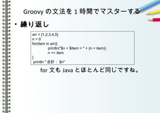 Groovy の文法を 1 時間でマスターする
• 繰り返し
　　　　
　　　　 for 文も Java とほとんど同じですね。
　　　
arr = [1,2,3,4,5]
n = 0
for(item in arr){
println("$n + $item = " + (n + item))
n += item
}
println " 合計： $n"
 