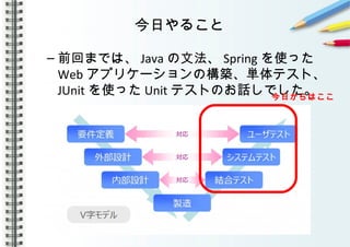 今日やること
– 前回までは、 Java の文法、 Spring を使った
Web アプリケーションの構築、単体テスト、
JUnit を使った Unit テストのお話しでした。今日からはここ
 