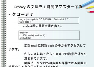 Groovy の文法を 1 時間でマスターする
• クロージャ
　　　　こんな風に関数を書きます。
　　　　　
　　　　　変数 total に関数 each の中からアクセスして
います。
　　　　　さらに it には１から 100 までの数字が外から
　　　　　渡されています。
　　　　　関数ブロックの外の変数を操作できる関数の
msg = {str -> println " こんにちは、 ${str} さん！ " }
msg(' 太郎 ')
total = 0
(1..100).each { total += it }
println total
 