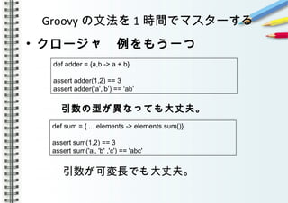 Groovy の文法を 1 時間でマスターする
• クロージャ　例をもう一つ
　　　　
　　　 引数の型が異なっても大丈夫。 　
　　　　　
　
　　　 引数が可変長でも大丈夫。
def adder = {a,b -> a + b}
assert adder(1,2) == 3
assert adder(‘a’,’b’) == ‘ab’
def sum = { ... elements -> elements.sum()}
assert sum(1,2) == 3
assert sum('a', 'b' ,'c') == 'abc'
 