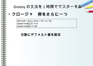 Groovy の文法を 1 時間でマスターする
• クロージャ　例をさらに一つ
　　　　
　　　　引数にデフォルト値を設定
　
　　　　　
　
　　　
def mult = {int a, int b = 10 -> a * b}
assert mult(2,3) == 6
assert mult(5) == 50
 