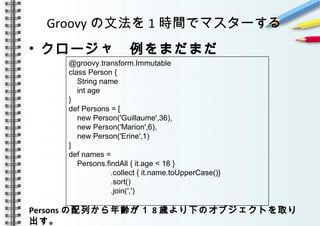 Groovy の文法を 1 時間でマスターする
• クロージャ　例をまだまだ
　　　　
　　　　
　　　　　　
Persons の配列から年齢が１ 8 歳より下のオブジェクトを取り
出す。　　　　　　　　　　　　　　　　　　　　　　　　
@groovy.transform.Immutable
class Person {
String name
int age
}
def Persons = [
new Person('Guillaume',36),
new Person('Marion',6),
new Person('Erine',1)
]
def names =
Persons.findAll { it.age < 18 }
.collect { it.name.toUpperCase()}
.sort()
.join(',')
 