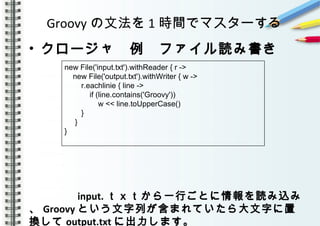 Groovy の文法を 1 時間でマスターする
• クロージャ　例　ファイル読み書き
　　　　
　　　　
　　　　 input. ｔｘｔから一行ごとに情報を読み込み
、 Groovy という文字列が含まれていたら大文字に置
換して output.txt に出力します。
new File('input.txt').withReader { r ->
new File('output.txt').withWriter { w ->
r.eachlinie { line ->
if (line.contains('Groovy'))
w << line.toUpperCase()
}
}
}
 