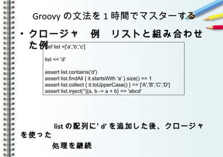 Groovy の文法を 1 時間でマスターする
• クロージャ　例　リストと組み合わせ
た例
　　　　
　　　　
　　　　 list ’の配列に d’ を追加した後、クロージャ
を使った
　　　　処理を継続
def list =['a','b','c']
list << 'd'
assert list.contains('d')
assert list.findAll { it.startsWith 'a' }.size() == 1
assert list.collect { it.toUpperCase() } == ['A','B','C','D']
assert list.inject(''){a, b -> a + b} == 'abcd'
 