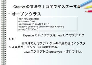 Groovy の文法を 1 時間でマスターする
• オープンクラス
　　　
　　
　　　　 Expando というクラスを new してオブジェク
トを
　　　 　作成するとオブジェクトの作成の後にインスタ
ンス変数や、メソッドを追加できる。
　　　　　 Java スクリプトの prototype っぽいですね。
　　　　　
obj = new Expando()
obj.name = "taro"
obj.message = " こんにちは！ "
obj.say = { name = it println message + name }
obj.say(" 花子さん ")
 