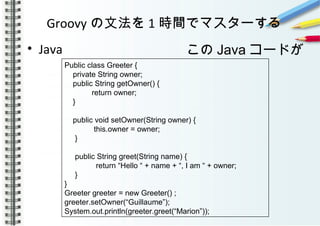 Groovy の文法を 1 時間でマスターする
• Java
　　　　　
　　　
Public class Greeter {
private String owner;
public String getOwner() {
return owner;
}
public void setOwner(String owner) {
this.owner = owner;
}
public String greet(String name) {
return “Hello “ + name + “, I am “ + owner;
}
}
Greeter greeter = new Greeter() ;
greeter.setOwner(“Guillaume”);
System.out.println(greeter.greet(“Marion”));
この Java コードが
 