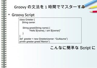 Groovy の文法を 1 時間でマスターする
• Groovy Script
　　　　　
　　　
class Greeter {
String owner
String greet(String name) {
“Hello ${name}, I am ${owner}”
}
}
def greeter = new Greeter(owner: “Guillaume”)
println greeter.greet(“Marion”)
こんなに簡単な Script に
 