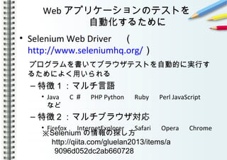 Web アプリケーションのテストを
自動化するために
• Selenium Web Driver 　（
http://www.seleniumhq.org/）
　プログラムを書いてブラウザテストを自動的に実行す
るためによく用いられる
– 特徴１：マルチ言語
• Java 　 C ＃　 PHP Python 　 Ruby 　 Perl JavaScript 　
など
– 特徴２：マルチブラウザ対応
• Firefox 　 InternetExplorer 　 Safari 　 Opera 　 Chrome
※Selenium の情報の探し方
http://qiita.com/gluelan2013/items/a
9096d052dc2ab660728
 