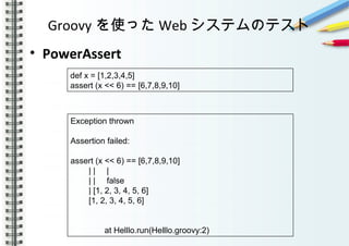 Groovy を使った Web システムのテスト
• PowerAssert
　　　　　
　　　
def x = [1,2,3,4,5]
assert (x << 6) == [6,7,8,9,10]
Exception thrown
Assertion failed:
assert (x << 6) == [6,7,8,9,10]
| | |
| | false
| [1, 2, 3, 4, 5, 6]
[1, 2, 3, 4, 5, 6]
at Helllo.run(Helllo.groovy:2)
 