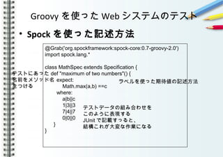 Groovy を使った Web システムのテスト
• Spock を使った記述方法
　　　　　
　　　
@Grab('org.spockframework:spock-core:0.7-groovy-2.0')
import spock.lang.*
class MathSpec extends Specification {
def "maximum of two numbers"() {
expect:
Math.max(a,b) ==c
where:
a|b||c
1|3||3
7|4||7
0|0||0
}
}
ラベルを使った期待値の記述方法
テストにあった
名前をメソッド名
をつける
テストデータの組み合わせを
このように表現する
JUnit で記載すっると、
結構これが大変な作業になる
 