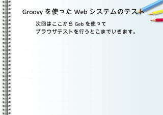 Groovy を使った Web システムのテスト
　　　　次回はここから Geb を使って
　　　　ブラウザテストを行うとこまでいきます。
　　　　　
　　　
 