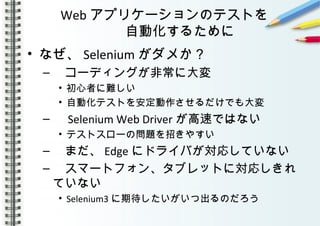 Web アプリケーションのテストを
自動化するために
• なぜ、 Selenium がダメか？
– 　コーディングが非常に大変
• 初心者に難しい
• 自動化テストを安定動作させるだけでも大変
– 　 Selenium Web Driver が高速ではない
• テストスローの問題を招きやすい
– 　まだ、 Edge にドライバが対応していない
– 　スマートフォン、タブレットに対応しきれ
ていない
• Selenium3 に期待したいがいつ出るのだろう
 