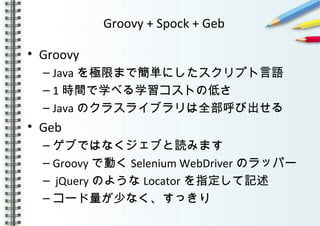 Groovy + Spock + Geb
• Groovy
– Java を極限まで簡単にしたスクリプト言語
– 1 時間で学べる学習コストの低さ
– Java のクラスライブラリは全部呼び出せる
• Geb
– ゲブではなくジェブと読みます
– Groovy で動く Selenium WebDriver のラッパー
– jQuery のような Locator を指定して記述
– コード量が少なく、すっきり
 