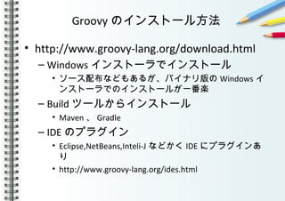 Groovy のインストール方法
• http://www.groovy-lang.org/download.html
– Windows インストーラでインストール
• ソース配布などもあるが、バイナリ版の Windows イ
ンストーラでのインストールが一番楽
– Build ツールからインストール
• Maven 、 Gradle
– IDE のプラグイン
• Eclipse,NetBeans,Inteli-J などかく IDE にプラグインあ
り
• http://www.groovy-lang.org/ides.html
 